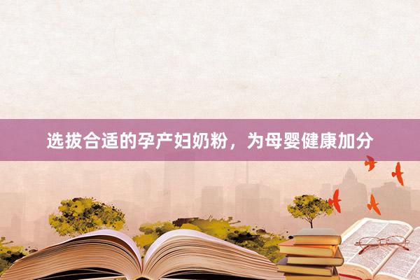 选拔合适的孕产妇奶粉，为母婴健康加分